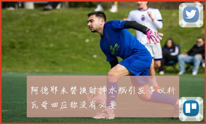 阿德耶米替换时摔水瓶引发争议科瓦奇回应称没有必要