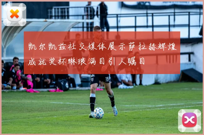 凯尔凯兹社交媒体展示萨拉赫辉煌成就奖杯琳琅满目引人瞩目