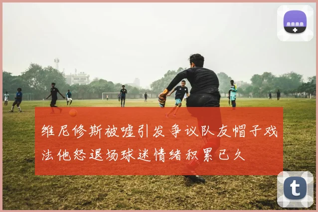 维尼修斯被嘘引发争议队友帽子戏法他怒退场球迷情绪积累已久
