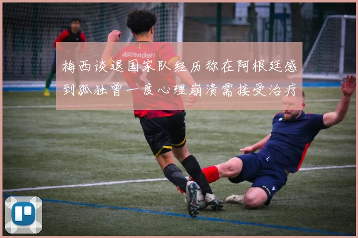 梅西谈退国家队经历称在阿根廷感到孤独曾一度心理崩溃需接受治疗