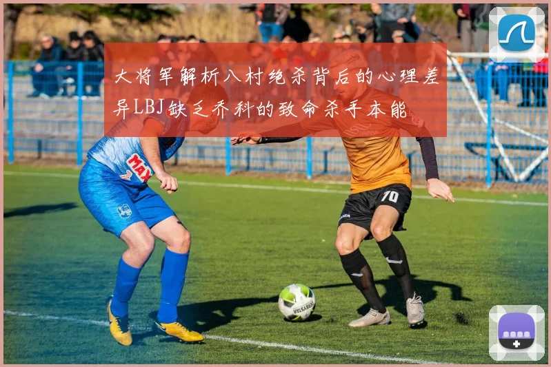 大将军解析八村绝杀背后的心理差异LBJ缺乏乔科的致命杀手本能