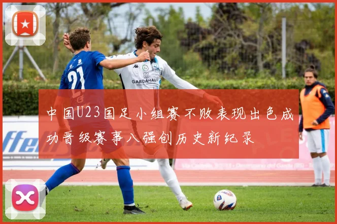 中国U23国足小组赛不败表现出色成功晋级赛事八强创历史新纪录