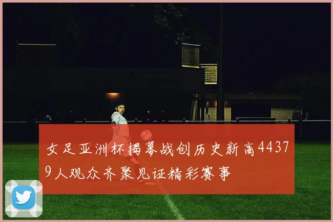 女足亚洲杯揭幕战创历史新高44379人观众齐聚见证精彩赛事