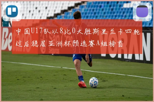 中国U17队以8比0大胜斯里兰卡四轮过后稳居亚洲杯预选赛A组榜首