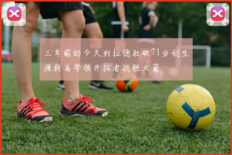 三年前的今天利拉德狂砍71分创生涯新高带领开拓者战胜火箭