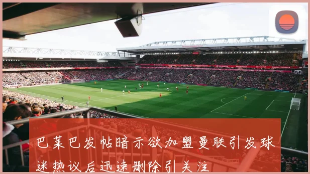 巴莱巴发帖暗示欲加盟曼联引发球迷热议后迅速删除引关注