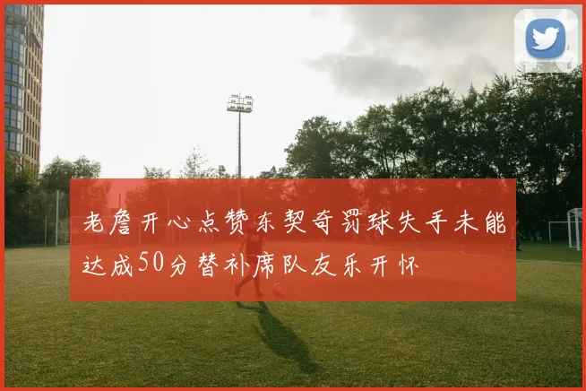 老詹开心点赞东契奇罚球失手未能达成50分替补席队友乐开怀