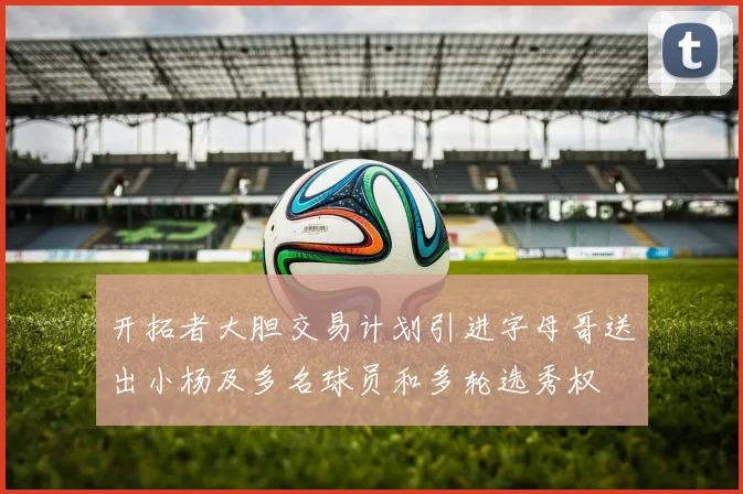 开拓者大胆交易计划引进字母哥送出小杨及多名球员和多轮选秀权