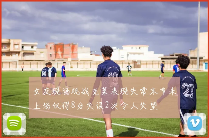 女友现场观战克莱表现失常末节未上场仅得8分失误2次令人失望