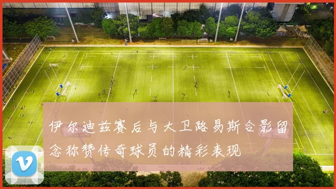 伊尔迪兹赛后与大卫路易斯合影留念称赞传奇球员的精彩表现