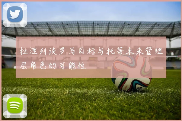 拉涅利谈罗马目标与托蒂未来管理层角色的可能性