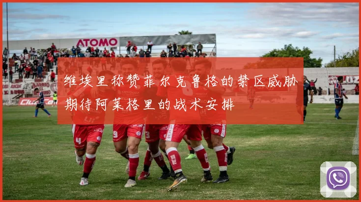 维埃里称赞菲尔克鲁格的禁区威胁期待阿莱格里的战术安排
