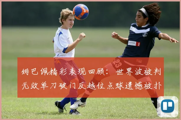 姆巴佩精彩表现回顾：世界波被判无效单刀破门反越位点球遗憾被扑救