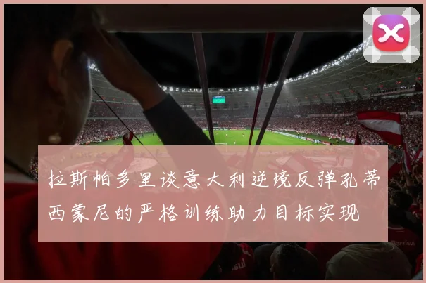 拉斯帕多里谈意大利逆境反弹孔蒂西蒙尼的严格训练助力目标实现