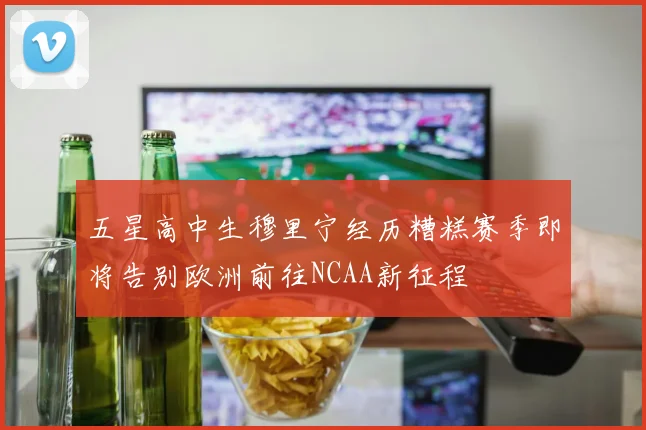 五星高中生穆里宁经历糟糕赛季即将告别欧洲前往NCAA新征程