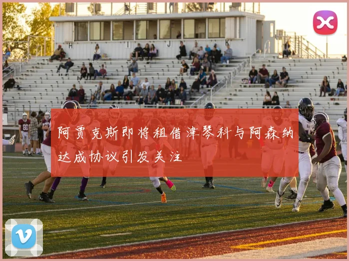 阿贾克斯即将租借津琴科与阿森纳达成协议引发关注