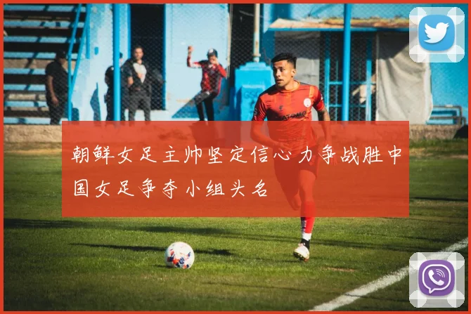朝鲜女足主帅坚定信心力争战胜中国女足争夺小组头名
