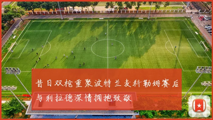 昔日双枪重聚波特兰麦科勒姆赛后与利拉德深情拥抱致敬