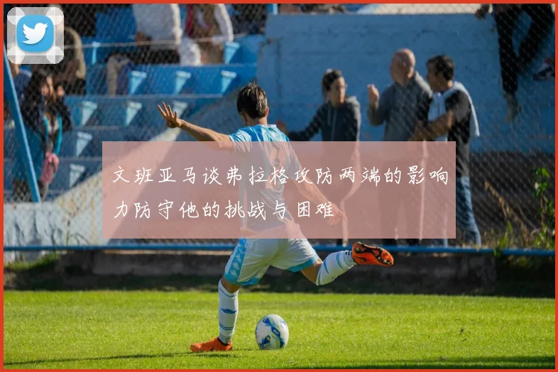 文班亚马谈弗拉格攻防两端的影响力防守他的挑战与困难