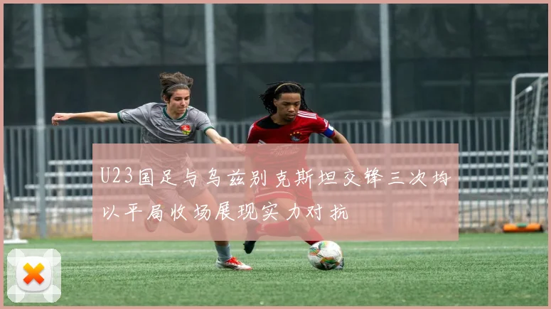 U23国足与乌兹别克斯坦交锋三次均以平局收场展现实力对抗